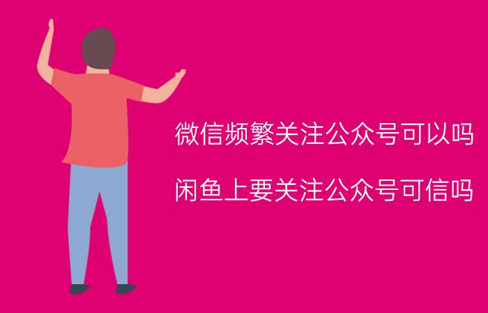 微信频繁关注公众号可以吗 闲鱼上要关注公众号可信吗？